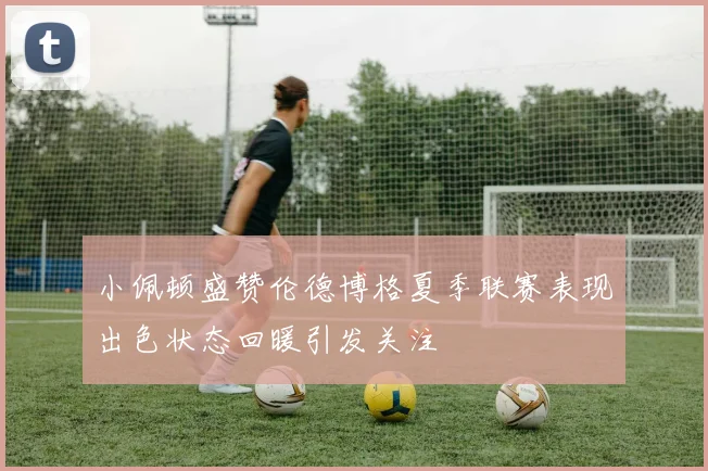 小佩顿盛赞伦德博格夏季联赛表现出色状态回暖引发关注