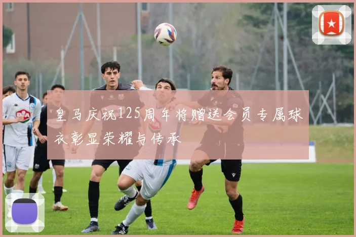 皇马庆祝125周年将赠送会员专属球衣彰显荣耀与传承