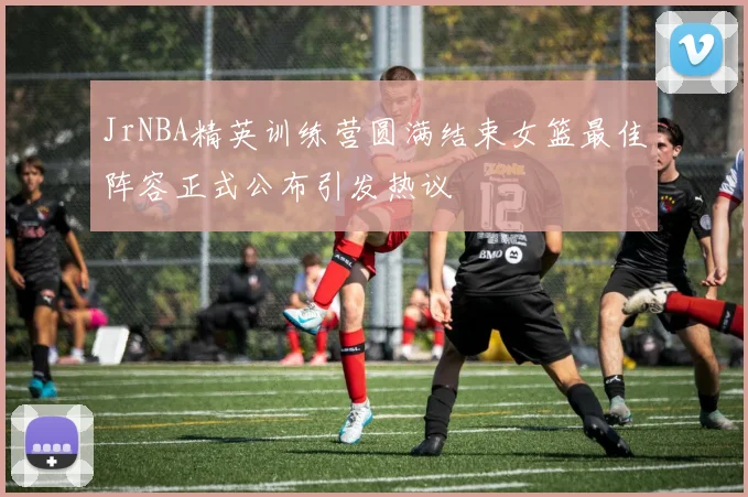JrNBA精英训练营圆满结束女篮最佳阵容正式公布引发热议