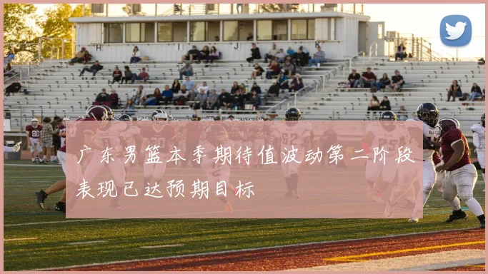 广东男篮本季期待值波动第二阶段表现已达预期目标