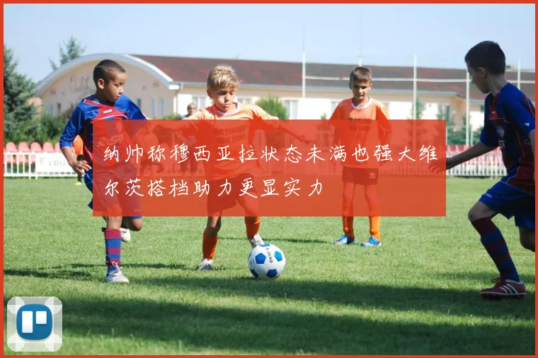 纳帅称穆西亚拉状态未满也强大维尔茨搭档助力更显实力