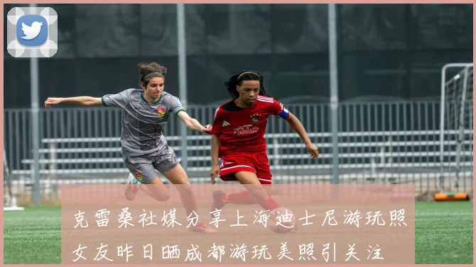 克雷桑社媒分享上海迪士尼游玩照女友昨日晒成都游玩美照引关注