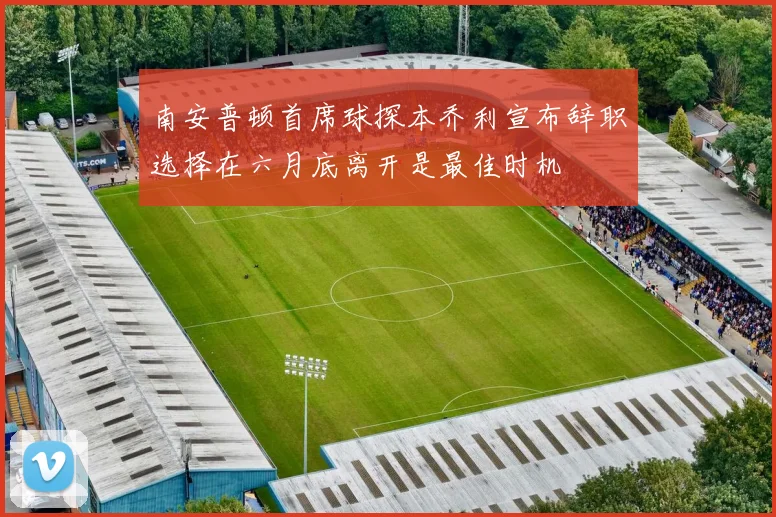 南安普顿首席球探本乔利宣布辞职选择在六月底离开是最佳时机