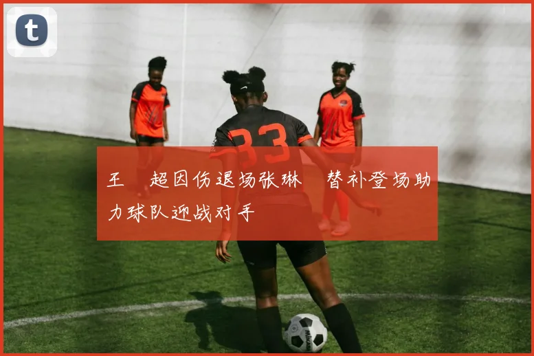 王燊超因伤退场张琳芃替补登场助力球队迎战对手