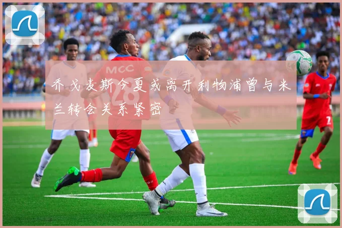 乔戈麦斯今夏或离开利物浦曾与米兰转会关系紧密
